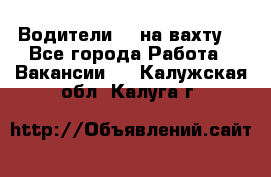 Водители BC на вахту. - Все города Работа » Вакансии   . Калужская обл.,Калуга г.